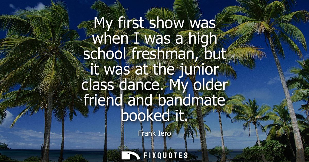 My first show was when I was a high school freshman, but it was at the junior class dance. My older friend and bandmate 