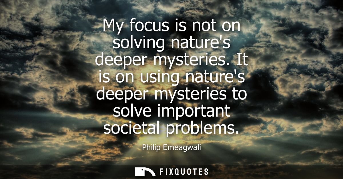 My focus is not on solving natures deeper mysteries. It is on using natures deeper mysteries to solve important societal