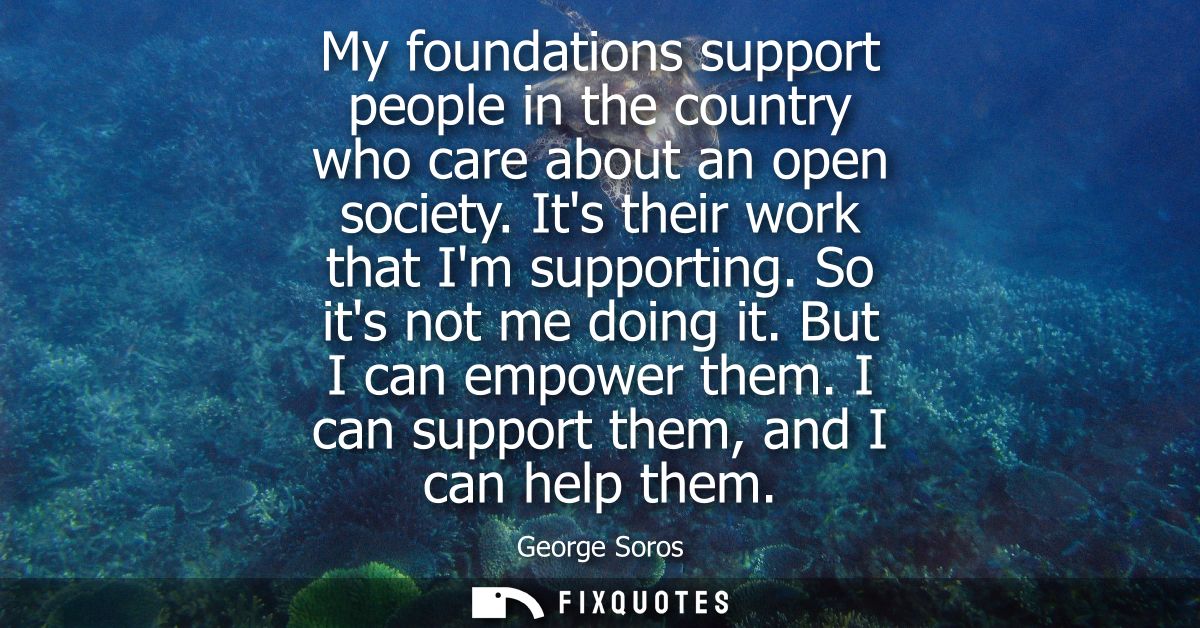 My foundations support people in the country who care about an open society. Its their work that Im supporting. So its n