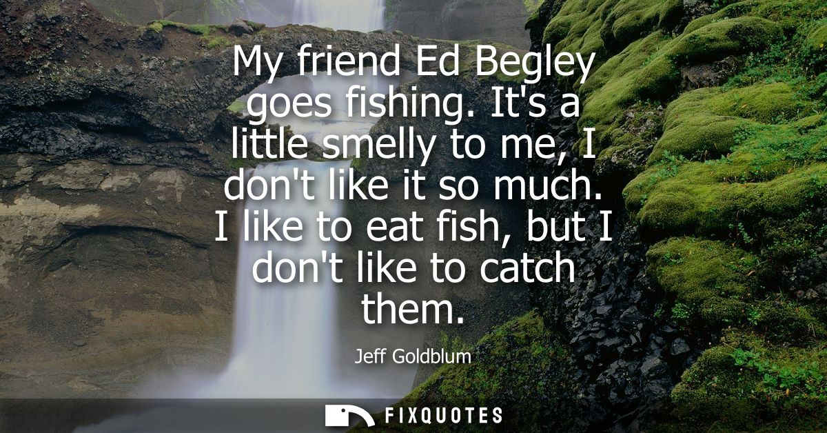 My friend Ed Begley goes fishing. Its a little smelly to me, I dont like it so much. I like to eat fish, but I dont like