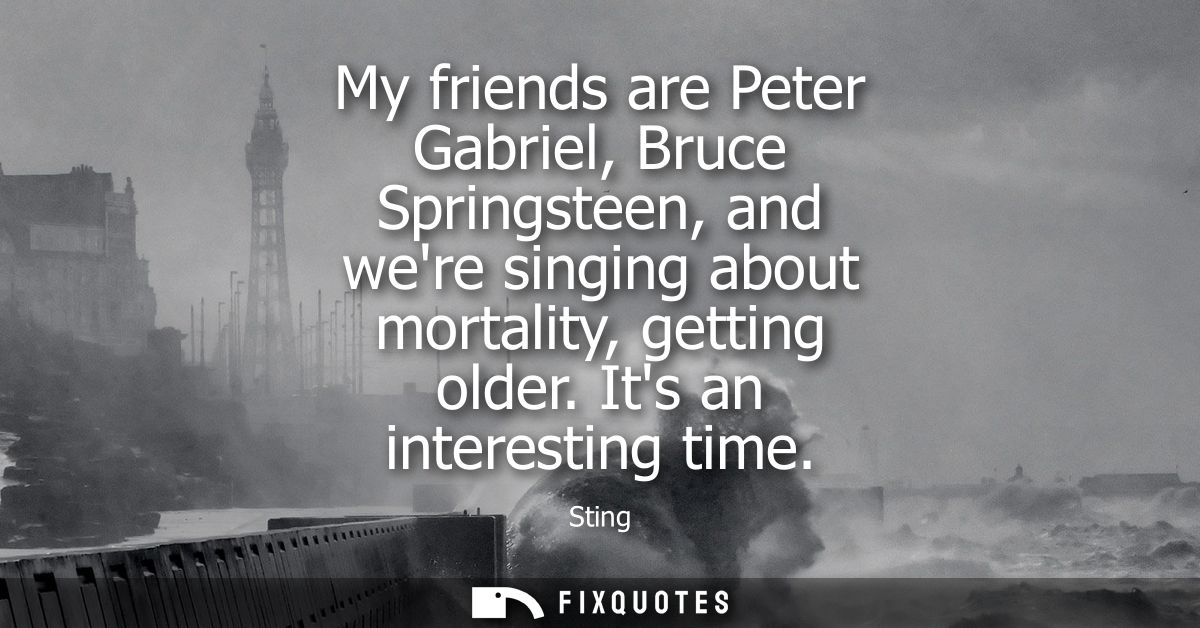 My friends are Peter Gabriel, Bruce Springsteen, and were singing about mortality, getting older. Its an interesting tim