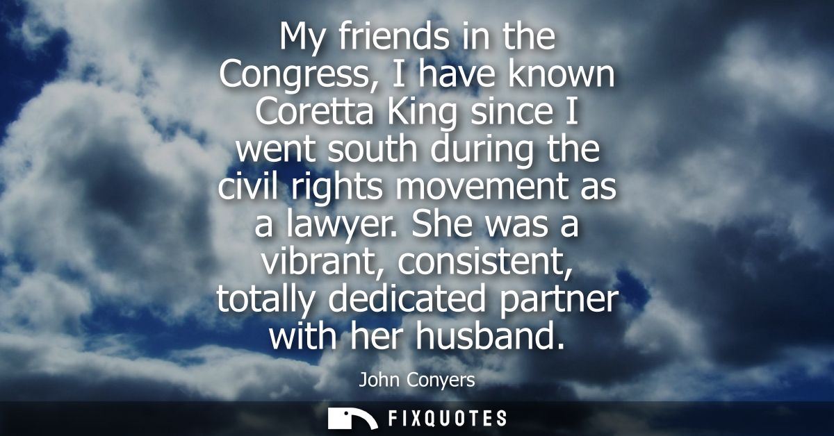 My friends in the Congress, I have known Coretta King since I went south during the civil rights movement as a lawyer.