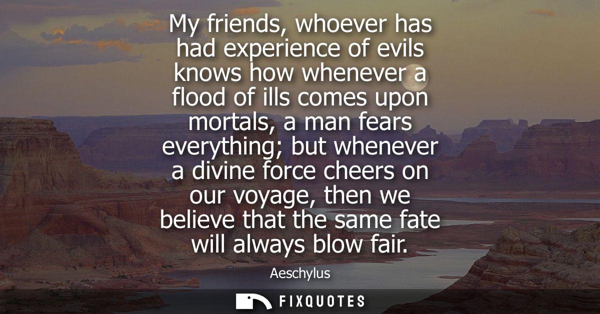 My friends, whoever has had experience of evils knows how whenever a flood of ills comes upon mortals, a man fears every