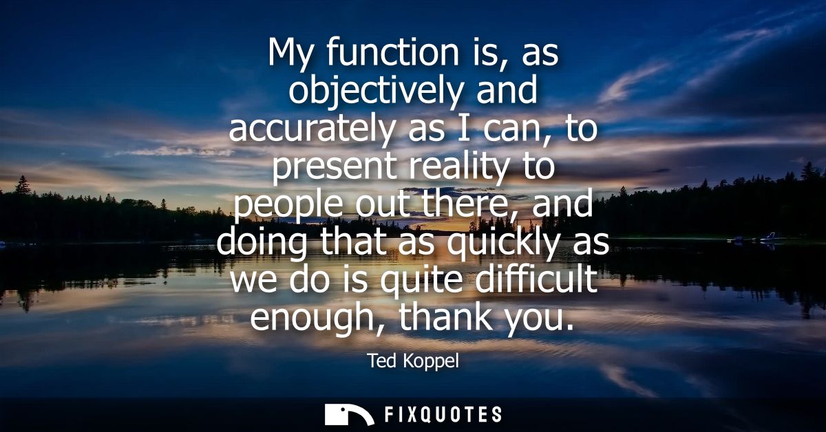 My function is, as objectively and accurately as I can, to present reality to people out there, and doing that as quickl