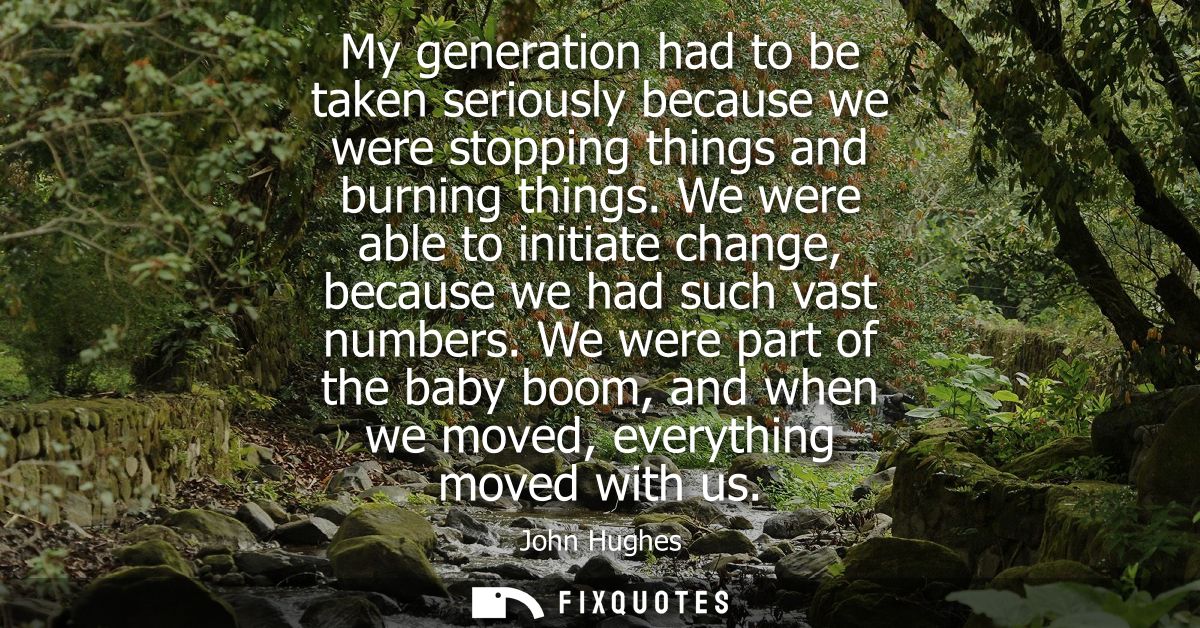 My generation had to be taken seriously because we were stopping things and burning things. We were able to initiate cha
