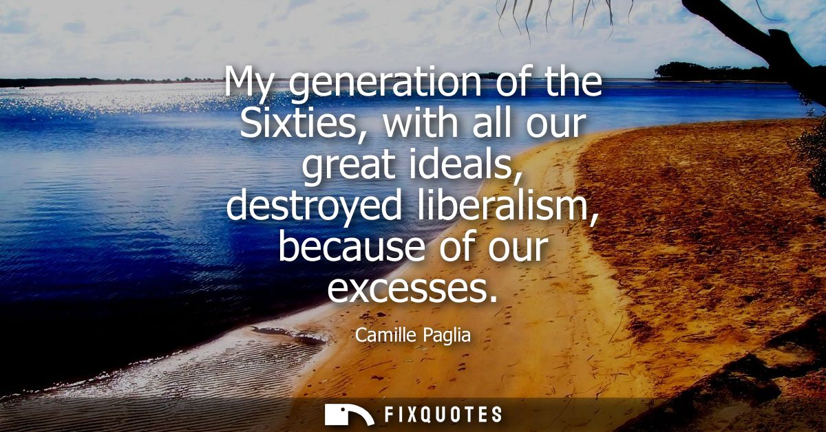 My generation of the Sixties, with all our great ideals, destroyed liberalism, because of our excesses
