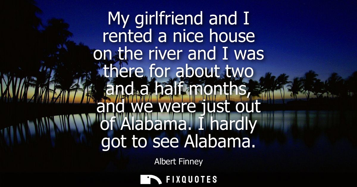 My girlfriend and I rented a nice house on the river and I was there for about two and a half months, and we were just o
