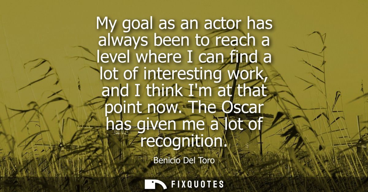 My goal as an actor has always been to reach a level where I can find a lot of interesting work, and I think Im at that 