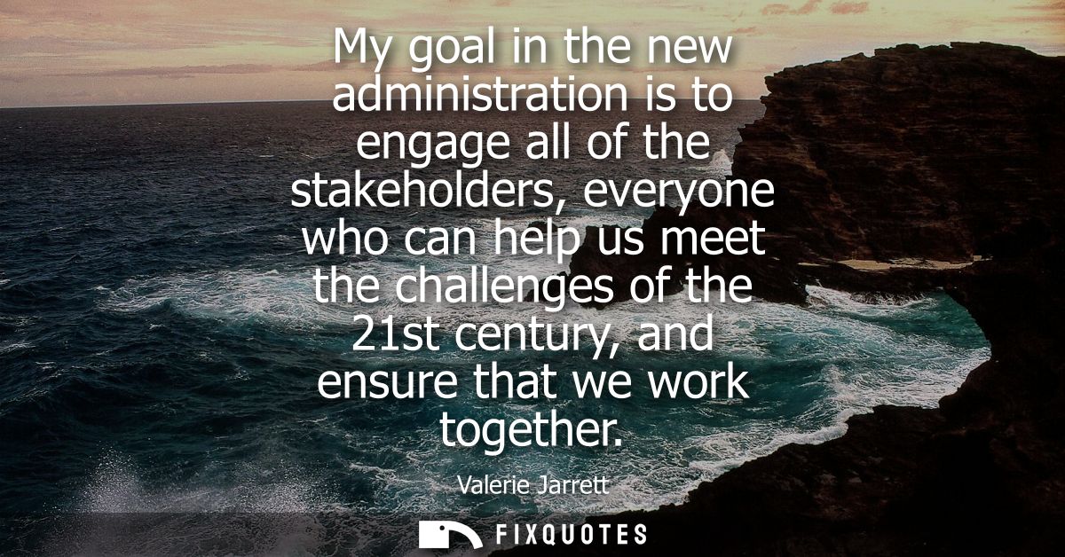 My goal in the new administration is to engage all of the stakeholders, everyone who can help us meet the challenges of 