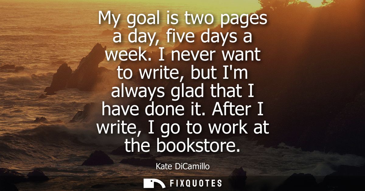 My goal is two pages a day, five days a week. I never want to write, but Im always glad that I have done it. After I wri