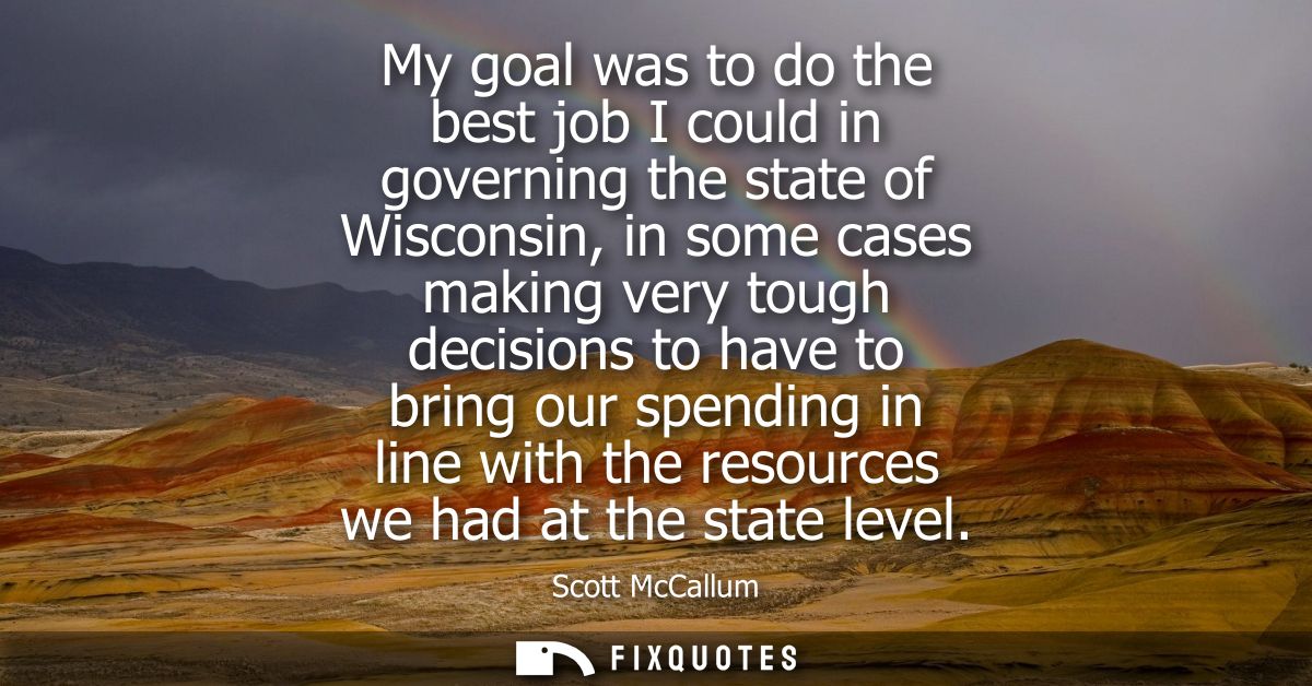 My goal was to do the best job I could in governing the state of Wisconsin, in some cases making very tough decisions to