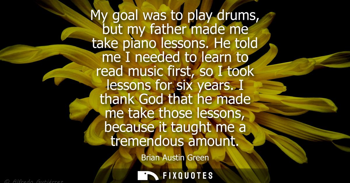 My goal was to play drums, but my father made me take piano lessons. He told me I needed to learn to read music first, s