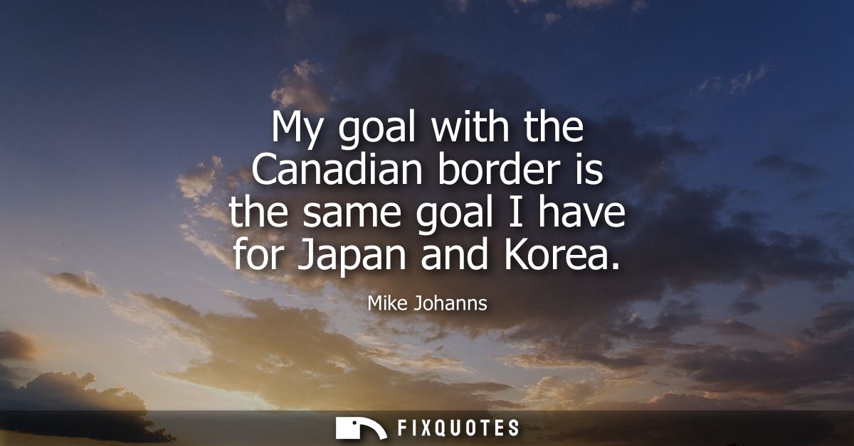 My goal with the Canadian border is the same goal I have for Japan and Korea
