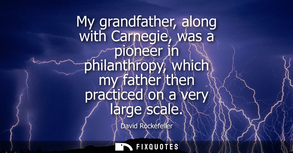 My grandfather, along with Carnegie, was a pioneer in philanthropy, which my father then practiced on a very large scale