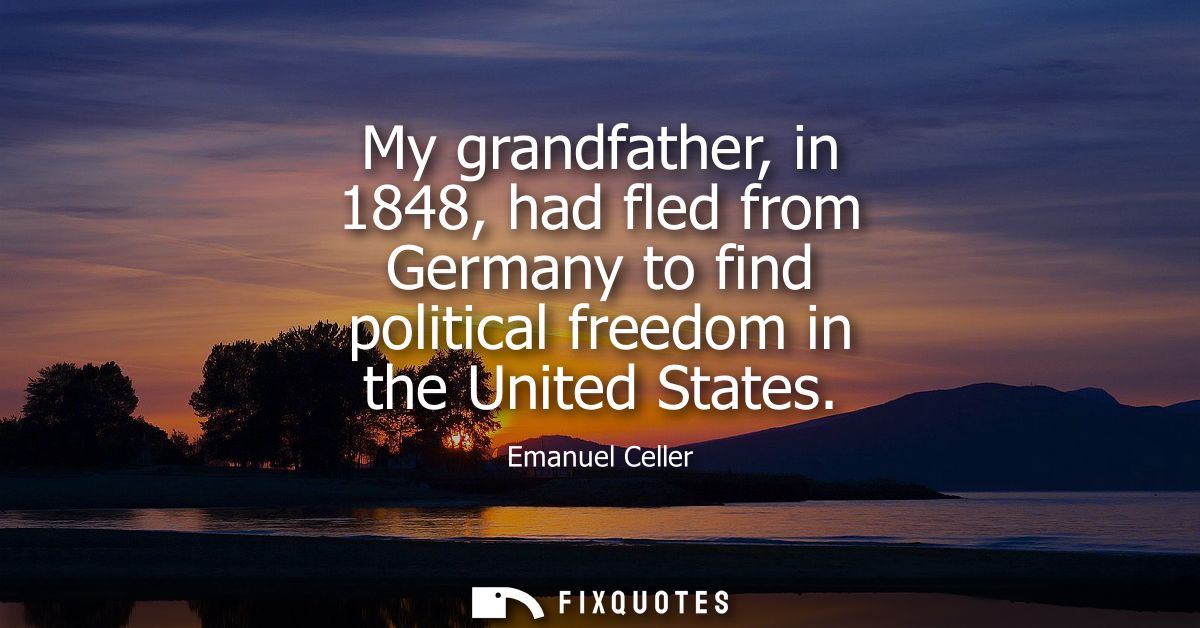 My grandfather, in 1848, had fled from Germany to find political freedom in the United States
