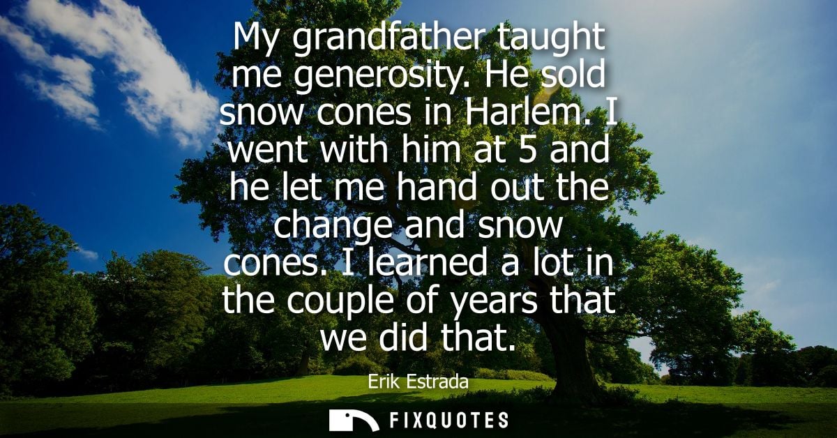 My grandfather taught me generosity. He sold snow cones in Harlem. I went with him at 5 and he let me hand out the chang