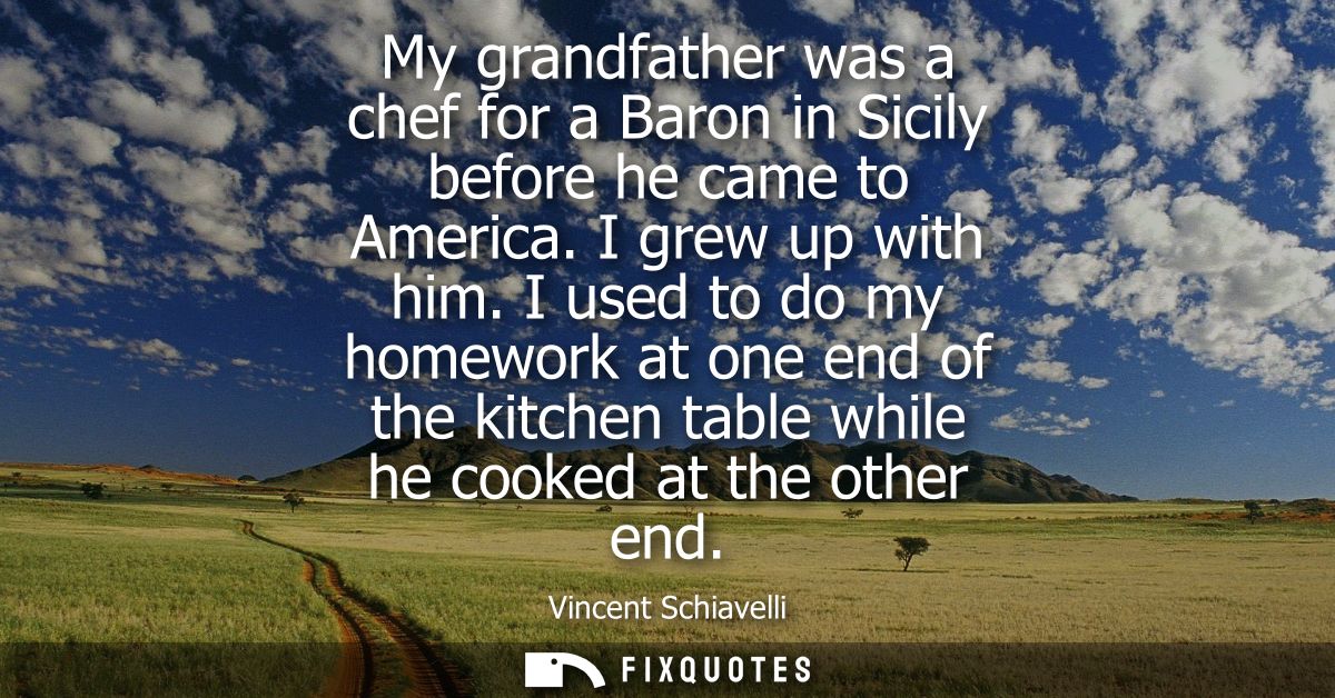 My grandfather was a chef for a Baron in Sicily before he came to America. I grew up with him. I used to do my homework 
