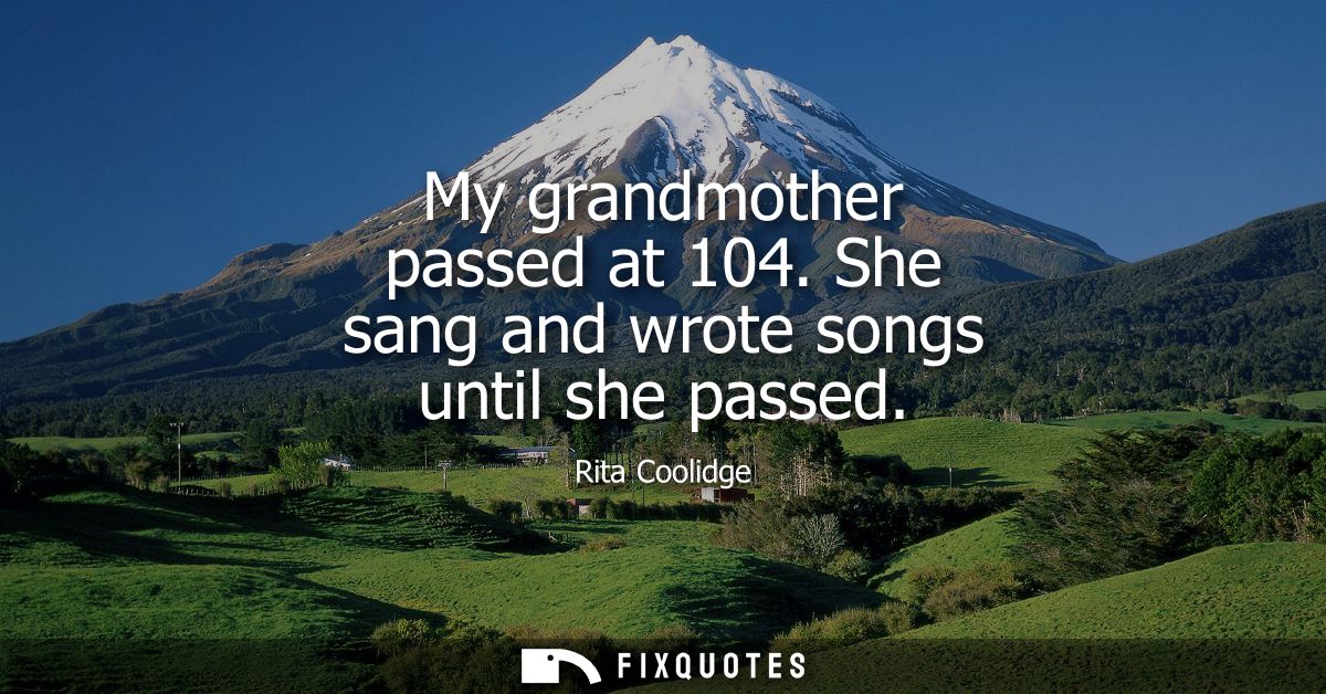 My grandmother passed at 104. She sang and wrote songs until she passed