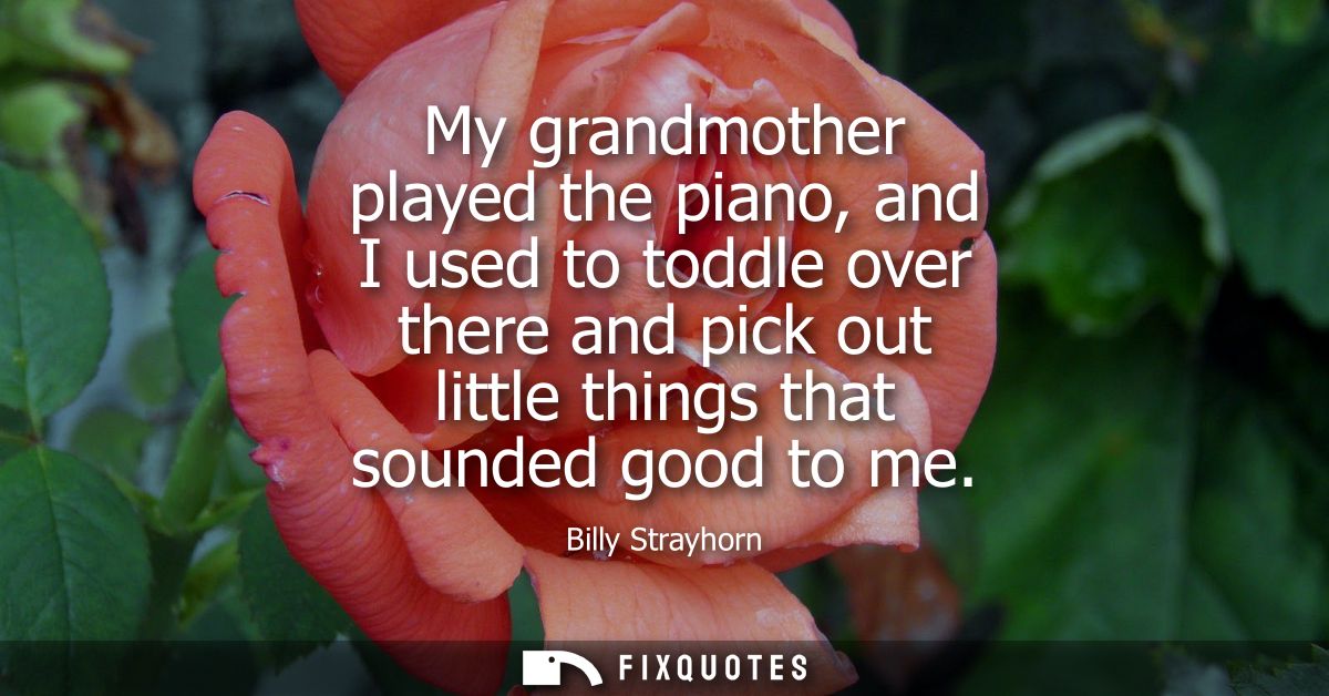 My grandmother played the piano, and I used to toddle over there and pick out little things that sounded good to me
