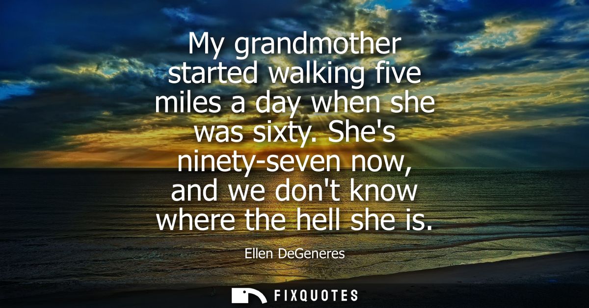 My grandmother started walking five miles a day when she was sixty. Shes ninety-seven now, and we dont know where the he