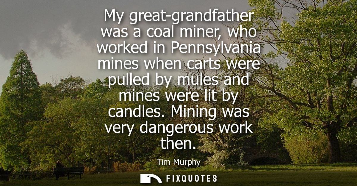 My great-grandfather was a coal miner, who worked in Pennsylvania mines when carts were pulled by mules and mines were l