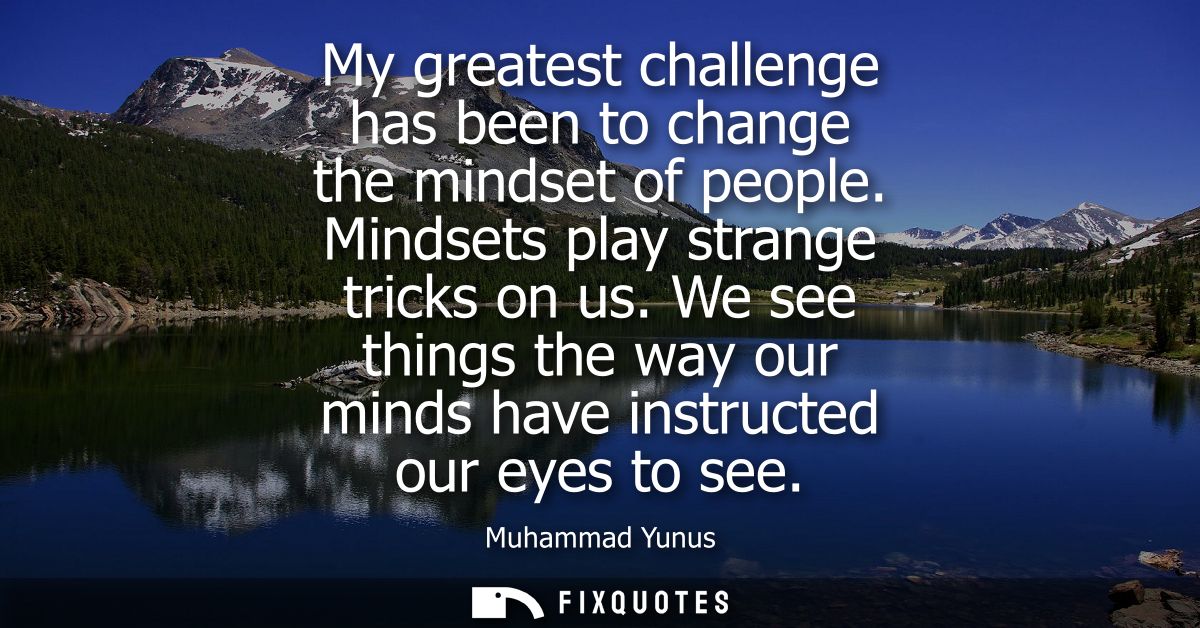 My greatest challenge has been to change the mindset of people. Mindsets play strange tricks on us. We see things the wa