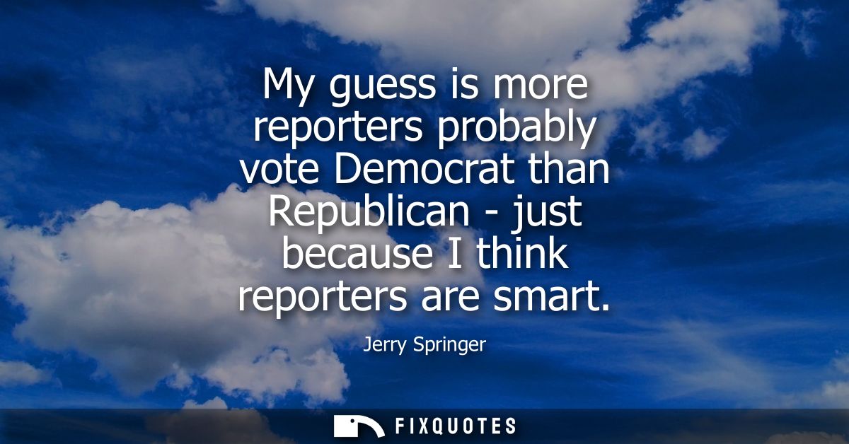My guess is more reporters probably vote Democrat than Republican - just because I think reporters are smart