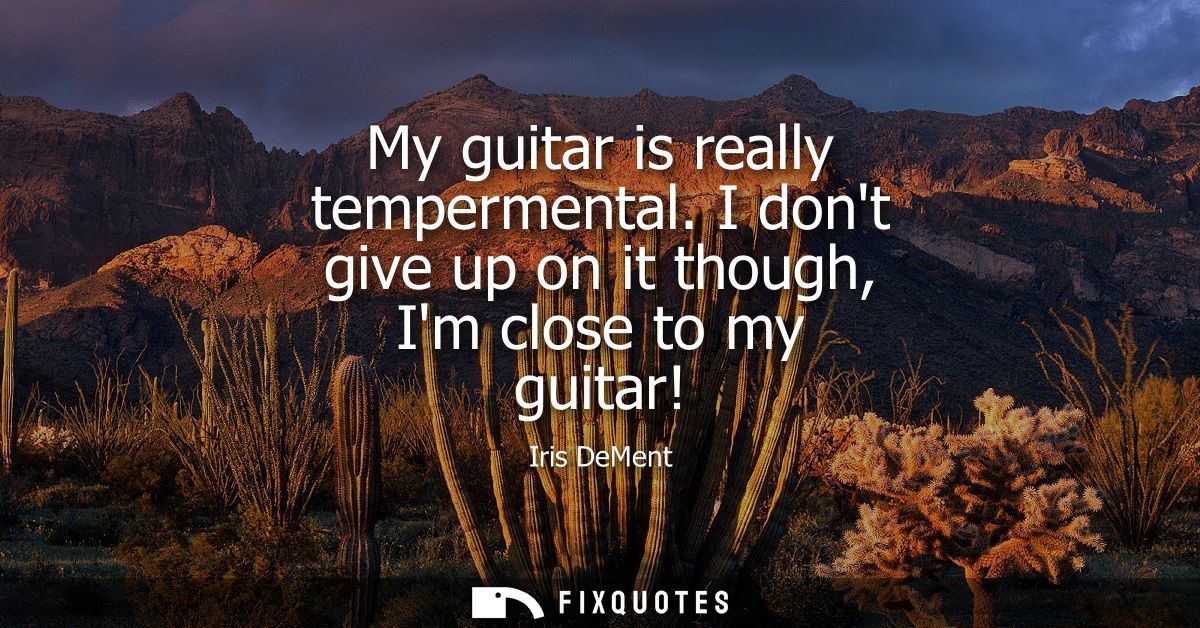My guitar is really tempermental. I dont give up on it though, Im close to my guitar!