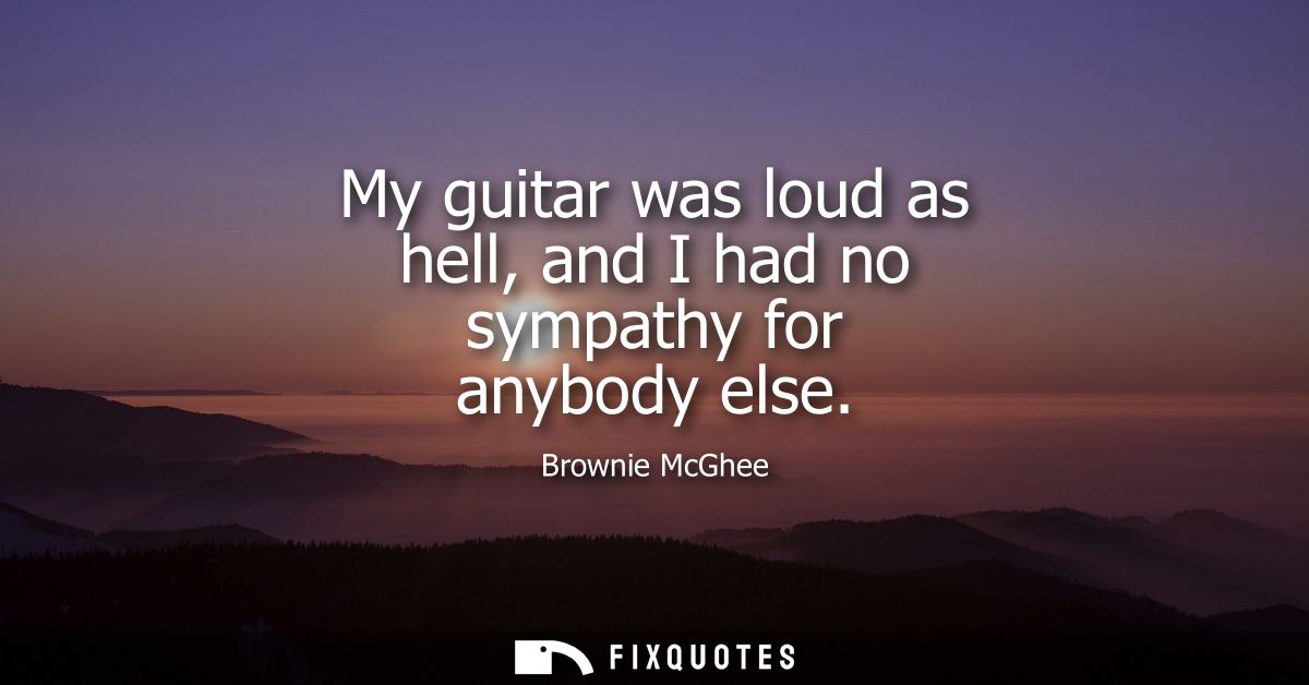 My guitar was loud as hell, and I had no sympathy for anybody else