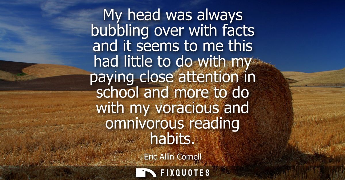 My head was always bubbling over with facts and it seems to me this had little to do with my paying close attention in s