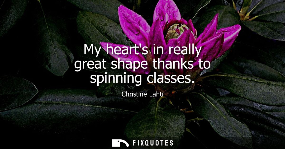 My hearts in really great shape thanks to spinning classes