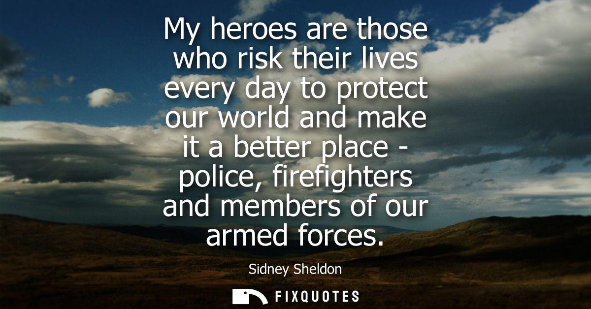 My heroes are those who risk their lives every day to protect our world and make it a better place - police, firefighter