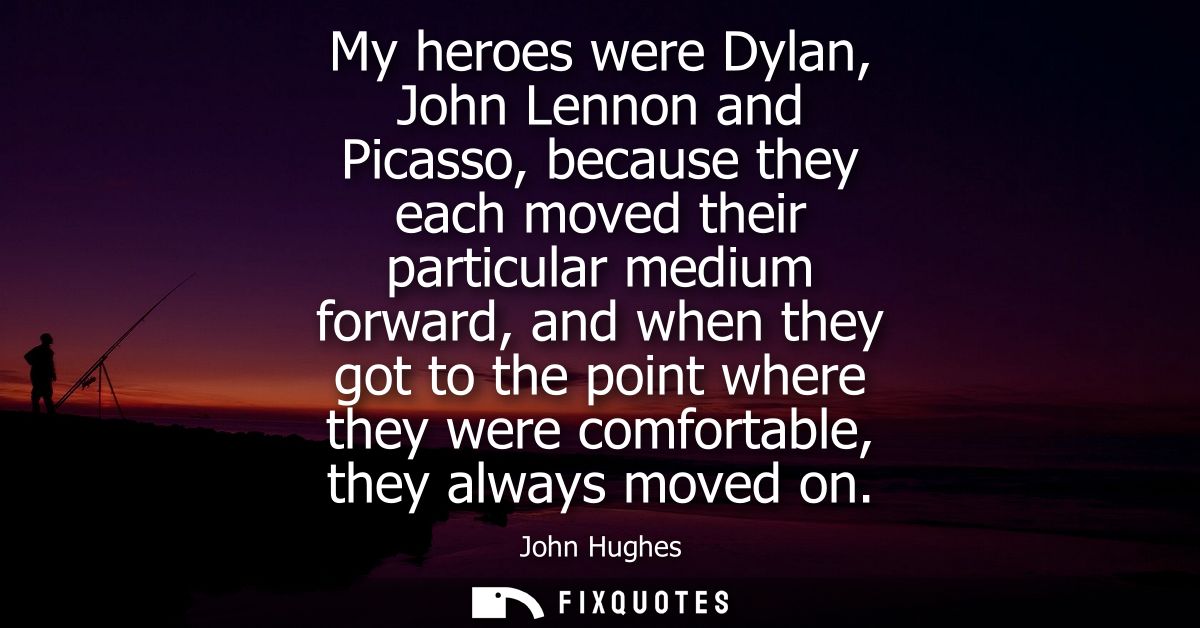 My heroes were Dylan, John Lennon and Picasso, because they each moved their particular medium forward, and when they go