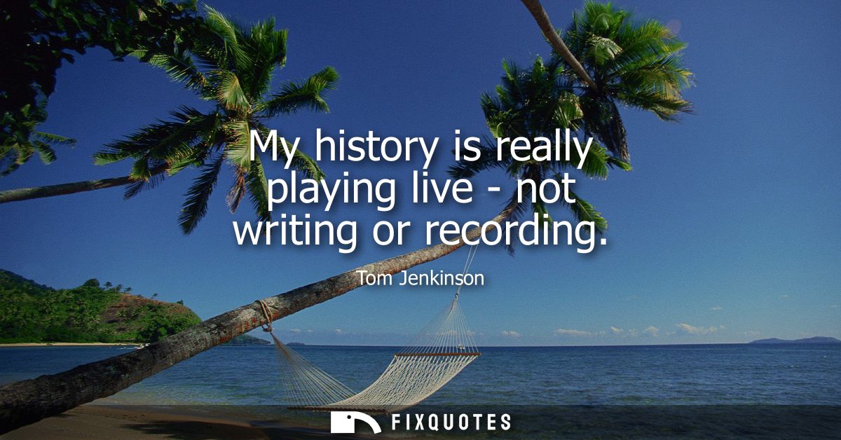 My history is really playing live - not writing or recording