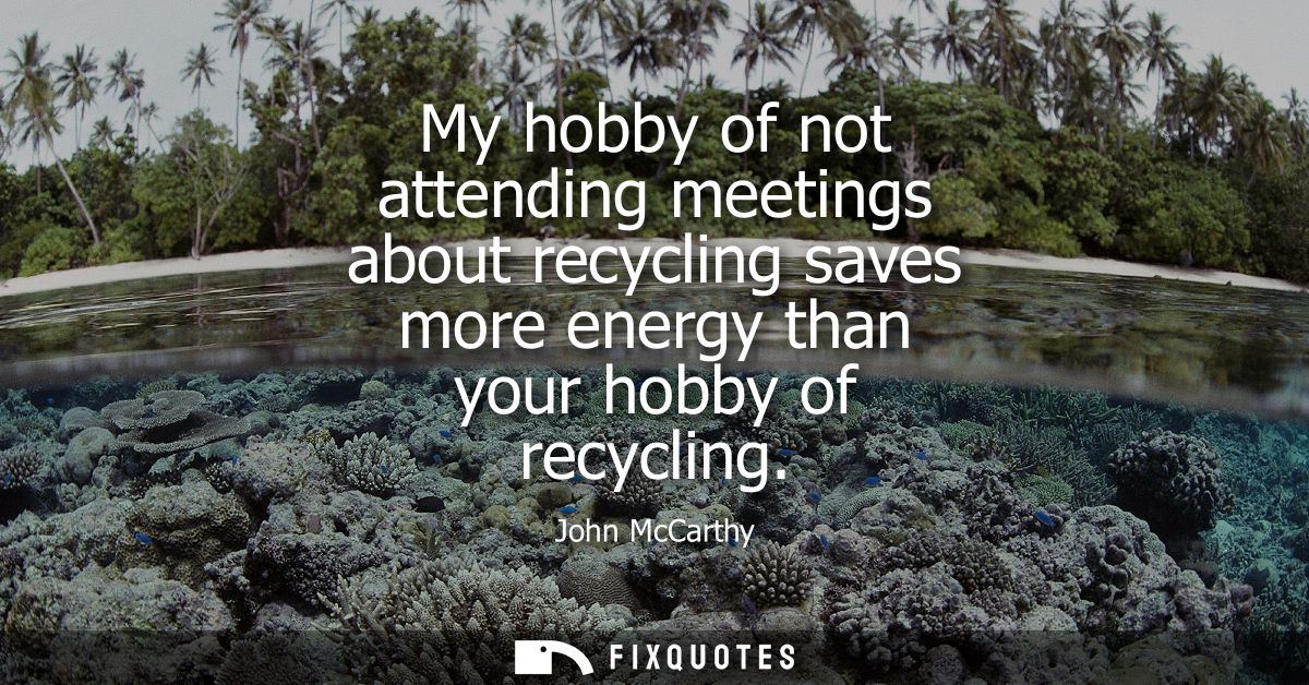 My hobby of not attending meetings about recycling saves more energy than your hobby of recycling