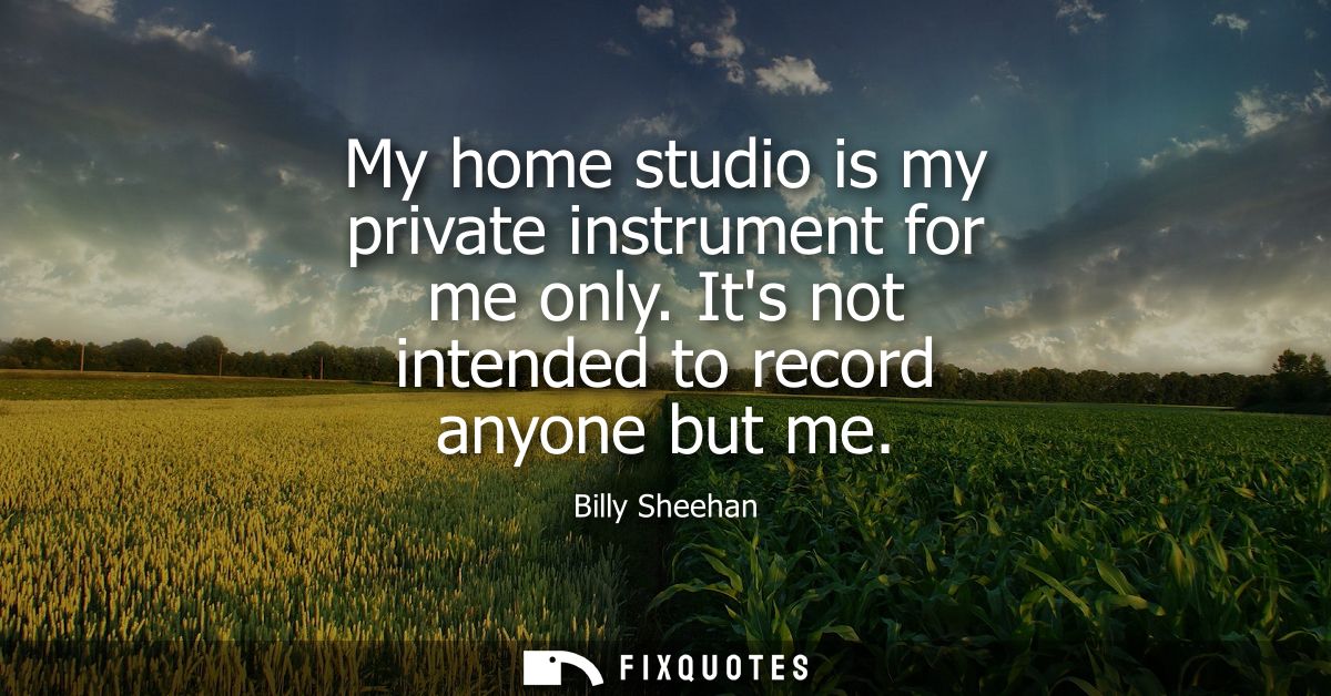My home studio is my private instrument for me only. Its not intended to record anyone but me