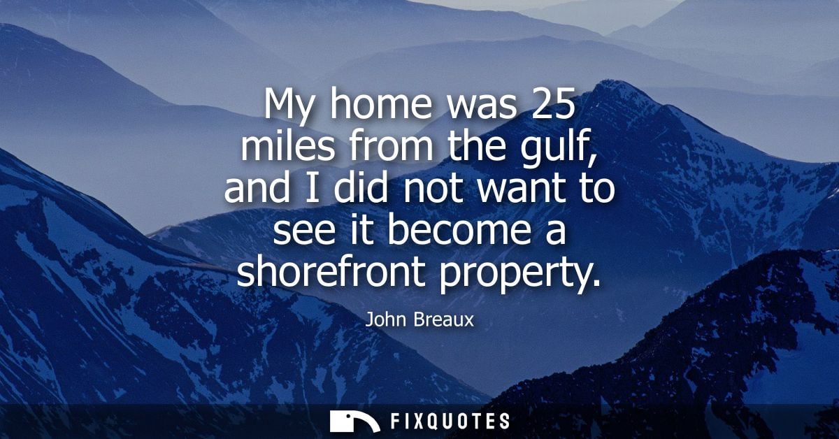 My home was 25 miles from the gulf, and I did not want to see it become a shorefront property