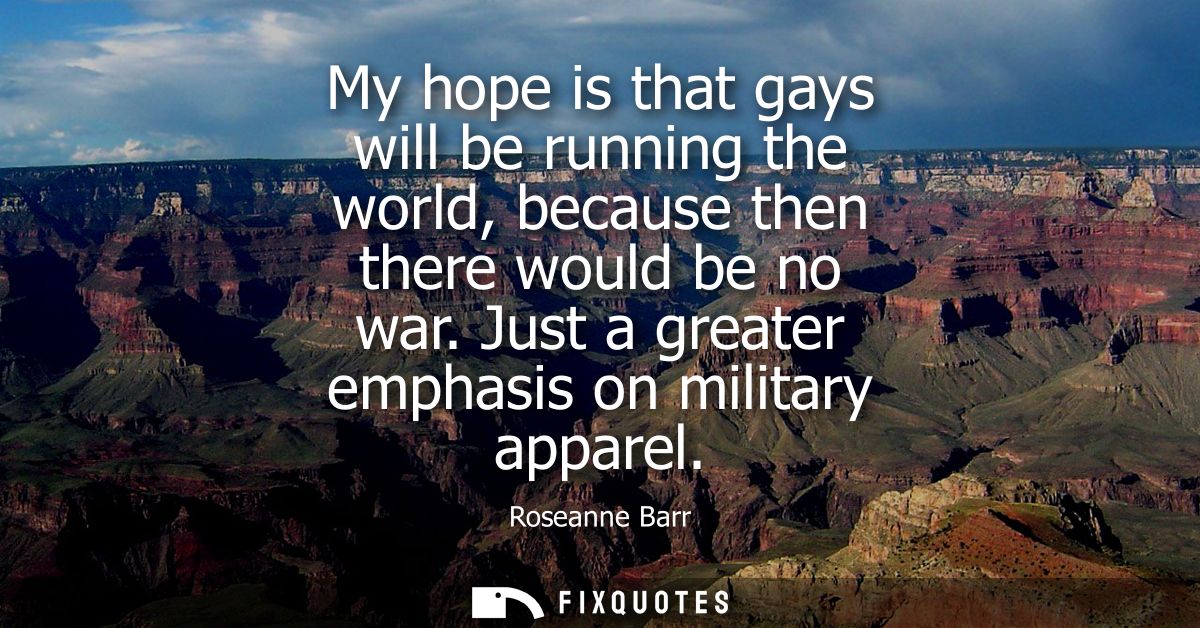 My hope is that gays will be running the world, because then there would be no war. Just a greater emphasis on military 