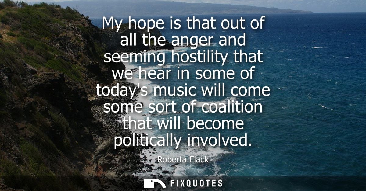 My hope is that out of all the anger and seeming hostility that we hear in some of todays music will come some sort of c