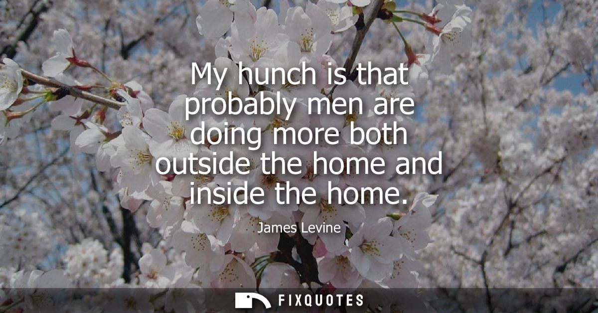 My hunch is that probably men are doing more both outside the home and inside the home