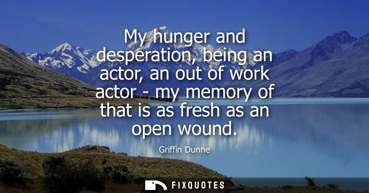 My hunger and desperation, being an actor, an out of work actor - my memory of that is as fresh as an open wound