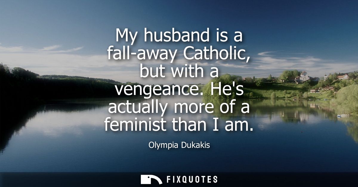 My husband is a fall-away Catholic, but with a vengeance. Hes actually more of a feminist than I am