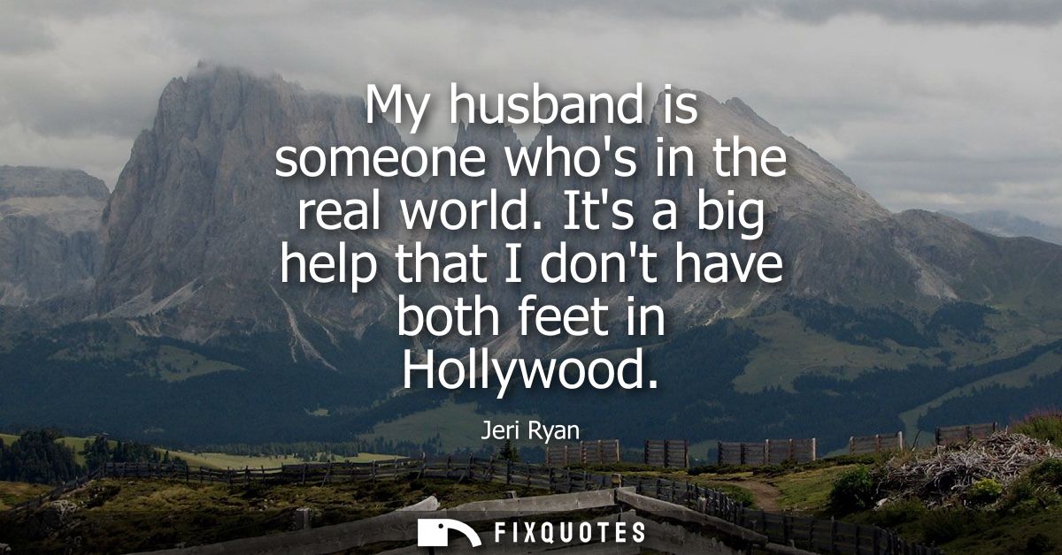 My husband is someone whos in the real world. Its a big help that I dont have both feet in Hollywood