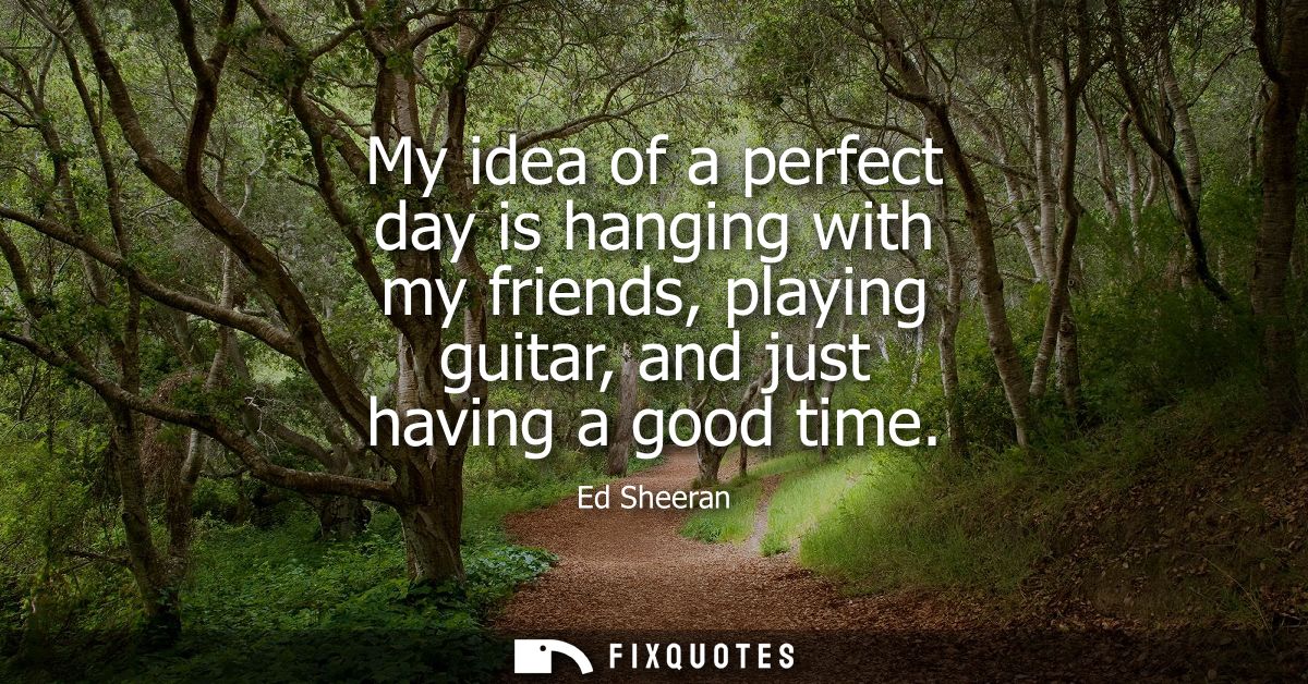 My idea of a perfect day is hanging with my friends, playing guitar, and just having a good time