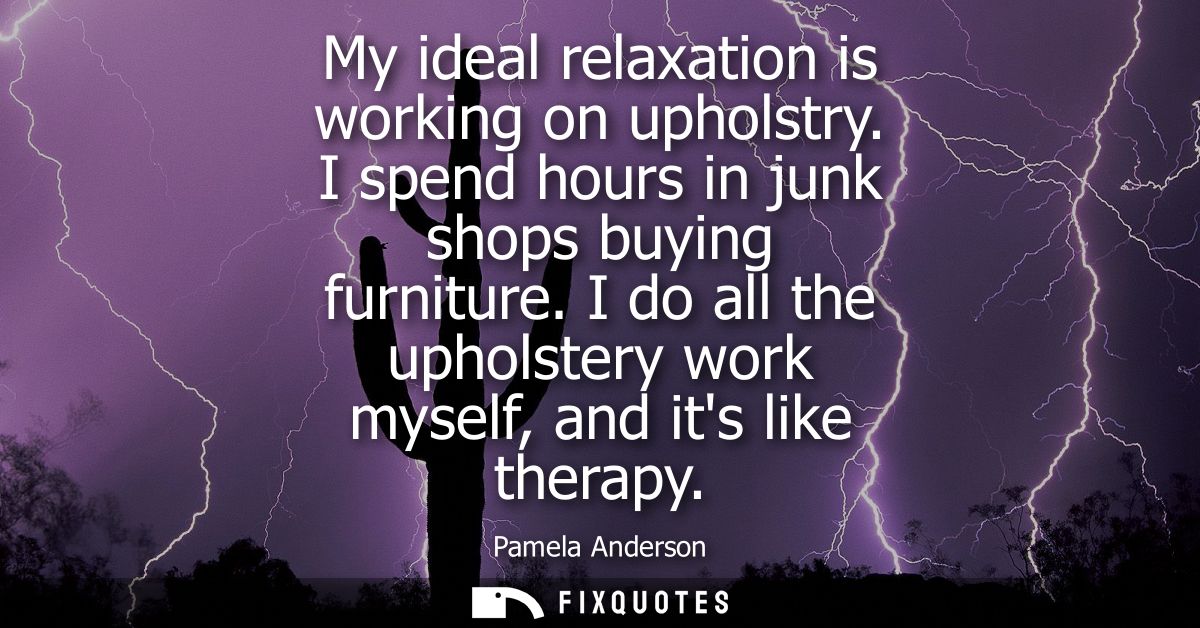 My ideal relaxation is working on upholstry. I spend hours in junk shops buying furniture. I do all the upholstery work 