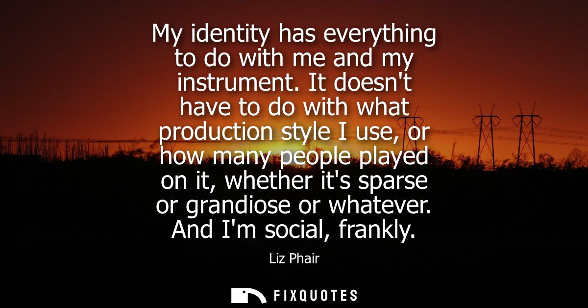 My identity has everything to do with me and my instrument. It doesnt have to do with what production style I use, or ho