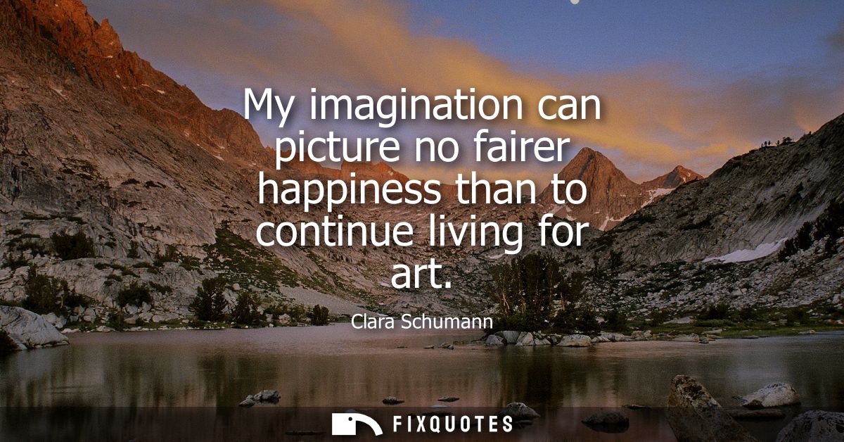 My imagination can picture no fairer happiness than to continue living for art