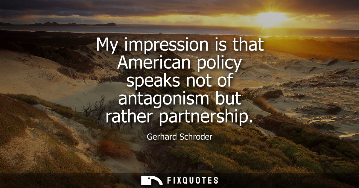 My impression is that American policy speaks not of antagonism but rather partnership