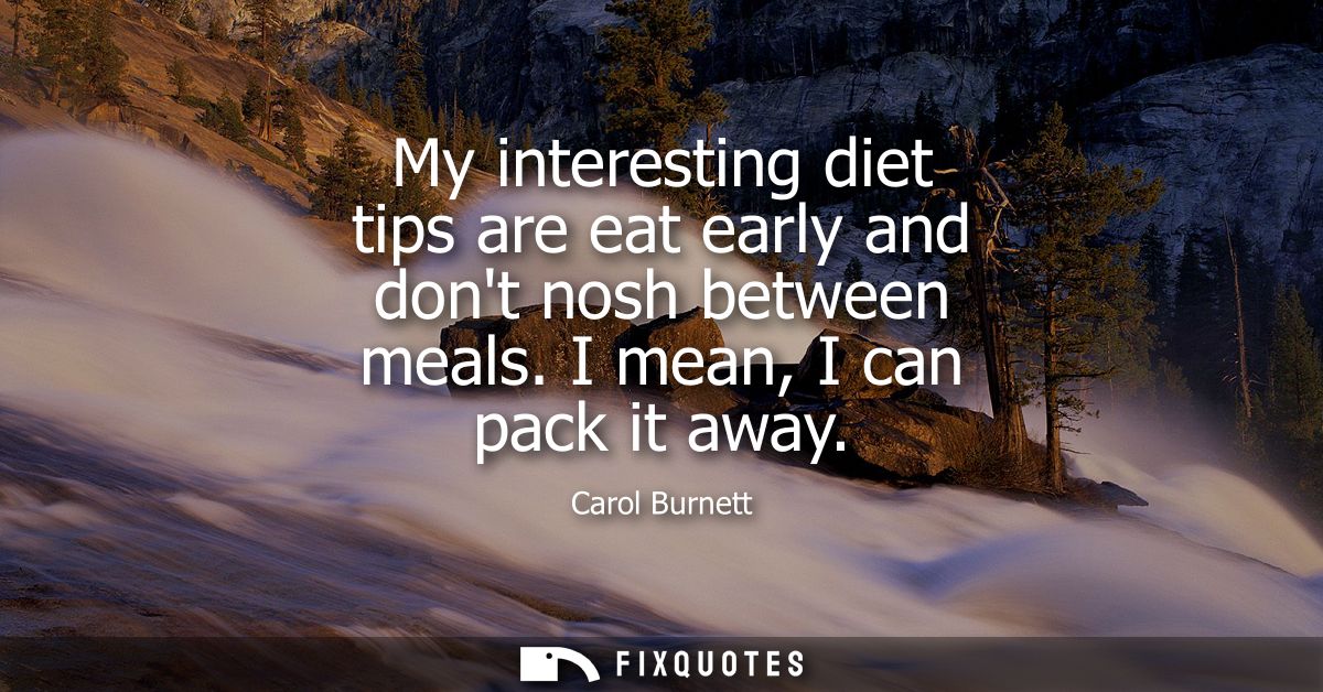 My interesting diet tips are eat early and dont nosh between meals. I mean, I can pack it away