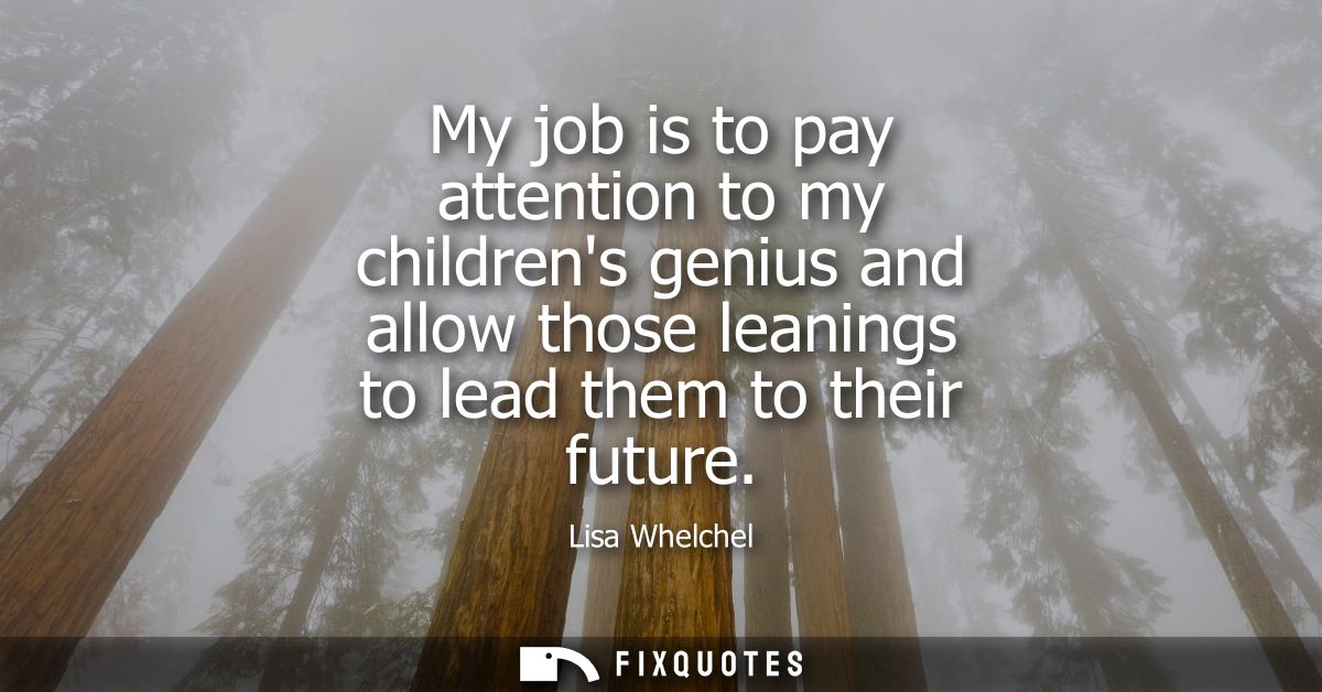 My job is to pay attention to my childrens genius and allow those leanings to lead them to their future